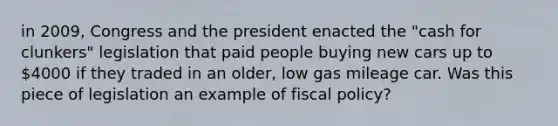 in 2009, Congress and the president enacted the "cash for clunkers" legislation that paid people buying new cars up to 4000 if they traded in an older, low gas mileage car. Was this piece of legislation an example of fiscal policy?