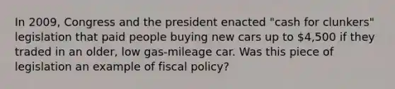 In​ 2009, Congress and the president enacted​ "cash for​ clunkers" legislation that paid people buying new cars up to​ 4,500 if they traded in an​ older, low​ gas-mileage car. Was this piece of legislation an example of fiscal​ policy?