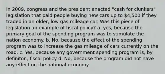 In 2009, congress and the president enacted "cash for clunkers" legislation that paid people buying new cars up to 4,500 if they traded in an older, low gas-mileage car. Was this piece of legislation an example of fiscal policy? a. yes, because the primary goal of the spending program was to stimulate the nation economy. b. No, because the effect of the spending program was to increase the gas mileage of cars currently on the road. c. Yes, because any government spending program is, by definiton, fiscal policy d. No, because the program did not have any effect on the national economy