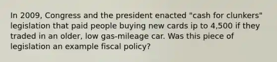 In 2009, Congress and the president enacted "cash for clunkers" legislation that paid people buying new cards ip to 4,500 if they traded in an older, low gas-mileage car. Was this piece of legislation an example fiscal policy?