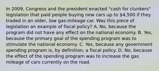 In​ 2009, Congress and the president enacted​ "cash for​ clunkers" legislation that paid people buying new cars up to​ 4,500 if they traded in an​ older, low​ gas-mileage car. Was this piece of legislation an example of fiscal​ policy? A. ​No, because the program did not have any effect on the national economy. B. ​Yes, because the primary goal of the spending program was to stimulate the national economy. C. ​Yes, because any government spending program​ is, by​ definition, a fiscal policy. D. ​No, because the effect of the spending program was to increase the gas mileage of cars currently on the road.