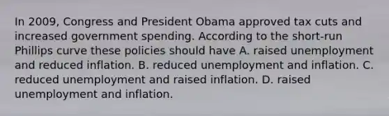 In 2009, Congress and President Obama approved tax cuts and increased government spending. According to the short-run Phillips curve these policies should have A. raised unemployment and reduced inflation. B. reduced unemployment and inflation. C. reduced unemployment and raised inflation. D. raised unemployment and inflation.