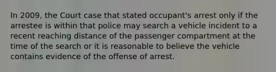 In 2009, the Court case that stated occupant's arrest only if the arrestee is within that police may search a vehicle incident to a recent reaching distance of the passenger compartment at the time of the search or it is reasonable to believe the vehicle contains evidence of the offense of arrest.