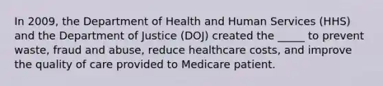 In 2009, the Department of Health and Human Services (HHS) and the Department of Justice (DOJ) created the _____ to prevent waste, fraud and abuse, reduce healthcare costs, and improve the quality of care provided to Medicare patient.