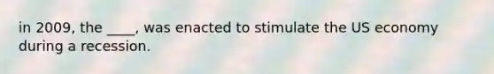 in 2009, the ____, was enacted to stimulate the US economy during a recession.