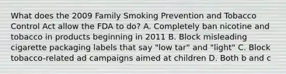 What does the 2009 Family Smoking Prevention and Tobacco Control Act allow the FDA to do? A. Completely ban nicotine and tobacco in products beginning in 2011 B. Block misleading cigarette packaging labels that say "low tar" and "light" C. Block tobacco-related ad campaigns aimed at children D. Both b and c