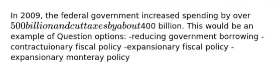 In 2009, the federal government increased spending by over 500 billion and cut taxes by about400 billion. This would be an example of Question options: -reducing government borrowing -contractuionary fiscal policy -expansionary fiscal policy -expansionary monteray policy