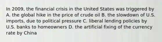 In 2009, the financial crisis in the United States was triggered by A. the global hike in the price of crude oil B. the slowdown of U.S. imports, due to political pressure C. liberal lending policies by U.S. banks to homeowners D. the artificial fixing of the currency rate by China