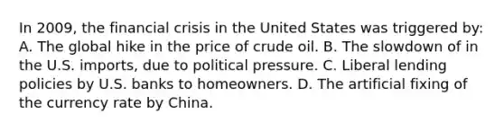 In 2009, the financial crisis in the United States was triggered by: A. The global hike in the price of crude oil. B. The slowdown of in the U.S. imports, due to political pressure. C. Liberal lending policies by U.S. banks to homeowners. D. The artificial fixing of the currency rate by China.