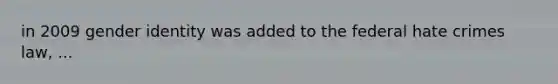 in 2009 gender identity was added to the federal hate crimes law, ...