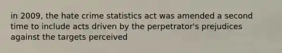 in 2009, the hate crime statistics act was amended a second time to include acts driven by the perpetrator's prejudices against the targets perceived