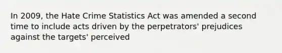 In 2009, the Hate Crime Statistics Act was amended a second time to include acts driven by the perpetrators' prejudices against the targets' perceived