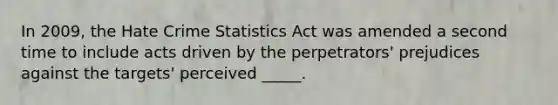 In 2009, the Hate Crime Statistics Act was amended a second time to include acts driven by the perpetrators' prejudices against the targets' perceived _____.