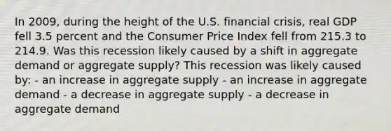 In 2009, during the height of the U.S. financial crisis, real GDP fell 3.5 percent and the Consumer Price Index fell from 215.3 to 214.9. Was this recession likely caused by a shift in aggregate demand or aggregate supply? This recession was likely caused by: - an increase in aggregate supply - an increase in aggregate demand - a decrease in aggregate supply - a decrease in aggregate demand