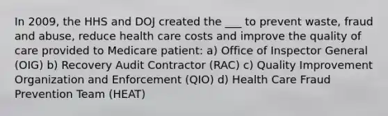 In 2009, the HHS and DOJ created the ___ to prevent waste, fraud and abuse, reduce health care costs and improve the quality of care provided to Medicare patient: a) Office of Inspector General (OIG) b) Recovery Audit Contractor (RAC) c) Quality Improvement Organization and Enforcement (QIO) d) Health Care Fraud Prevention Team (HEAT)