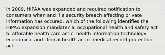 in 2009, HIPAA was expanded and required notification to consumers when and if a security breach affecting private information has occured. which of the following identifies the HIPAA expansion mandate? a. occupational health and safety act b. afforable health care act c. health information technology economical and clinical health act d. medical record protection act