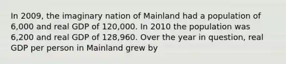 In 2009, the imaginary nation of Mainland had a population of 6,000 and real GDP of 120,000. In 2010 the population was 6,200 and real GDP of 128,960. Over the year in question, real GDP per person in Mainland grew by