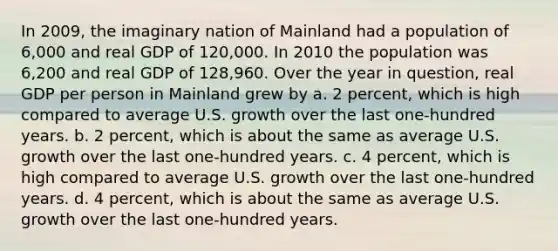 In 2009, the imaginary nation of Mainland had a population of 6,000 and real GDP of 120,000. In 2010 the population was 6,200 and real GDP of 128,960. Over the year in question, real GDP per person in Mainland grew by a. 2 percent, which is high compared to average U.S. growth over the last one-hundred years. b. 2 percent, which is about the same as average U.S. growth over the last one-hundred years. c. 4 percent, which is high compared to average U.S. growth over the last one-hundred years. d. 4 percent, which is about the same as average U.S. growth over the last one-hundred years.