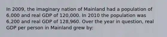 In 2009, the imaginary nation of Mainland had a population of 6,000 and real GDP of 120,000. In 2010 the population was 6,200 and real GDP of 128,960. Over the year in question, real GDP per person in Mainland grew by: