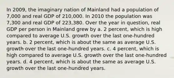 In 2009, the imaginary nation of Mainland had a population of 7,000 and real GDP of 210,000. In 2010 the population was 7,300 and real GDP of 223,380. Over the year in question, real GDP per person in Mainland grew by a. 2 percent, which is high compared to average U.S. growth over the last one-hundred years. b. 2 percent, which is about the same as average U.S. growth over the last one-hundred years. c. 4 percent, which is high compared to average U.S. growth over the last one-hundred years. d. 4 percent, which is about the same as average U.S. growth over the last one-hundred years.