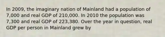 In 2009, the imaginary nation of Mainland had a population of 7,000 and real GDP of 210,000. In 2010 the population was 7,300 and real GDP of 223,380. Over the year in question, real GDP per person in Mainland grew by