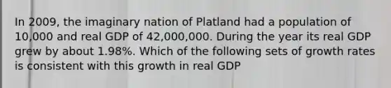 In 2009, the imaginary nation of Platland had a population of 10,000 and real GDP of 42,000,000. During the year its real GDP grew by about 1.98%. Which of the following sets of growth rates is consistent with this growth in real GDP