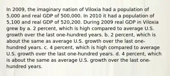 In 2009, the imaginary nation of Viloxia had a population of 5,000 and real GDP of 500,000. In 2010 it had a population of 5,100 and real GDP of 520,200. During 2009 real GDP in Viloxia grew by a. 2 percent, which is high compared to average U.S. growth over the last one-hundred years. b. 2 percent, which is about the same as average U.S. growth over the last one-hundred years. c. 4 percent, which is high compared to average U.S. growth over the last one-hundred years. d. 4 percent, which is about the same as average U.S. growth over the last one-hundred years.