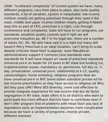 2009- "incoherent complexity" of current system we have, many different programs, vary from place to place, also lacks quality standards, a lot of variation, system is inequitable- low income children mostly not getting preschool through they need it the most, middle and upper income children mostly getting it Rebell sees this as part of CEO, preschool is a right, cuts through incoherence and complexity, state will have to run programs, set standards, establish quality controls and if right we will overcome inequities pp. 86-7 in his legal doc, there are a number of states (SC, NC, NJ) who have said it is a right but many still haven't Perry Preschool is an ideal situation, can't bring to scale, despite criticism Head Start is popular, even Republican administrations support it Common Core standards raise standards for K will have impact on cause of preschool standards Universal pre-k on books for 10 years in NY state but funding cut, implementation issues- mandatory vs. permissive, full day vs. ½ day, privatization, universal pre-k, relationship to k-12, quality, values/religion- home schooling, religious programs Now we have universal pre-k in NYC Some states subsidize private ed for low income preschoolers so they have access to religious ed Why did they pass UPK? More SES diversity, more cost effective to provide integrate experience for low-income kids but de factor segregation in NY state, state offers it to all districts who want to participate but more affluent districts have to contribute even if don't offer program One of problems with Head Start was lack of regulations early on Implementation becomes more complicated because we have a variety of programs—mostly private, different interests