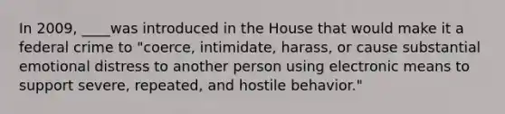 In 2009, ____was introduced in the House that would make it a federal crime to "coerce, intimidate, harass, or cause substantial emotional distress to another person using electronic means to support severe, repeated, and hostile behavior."