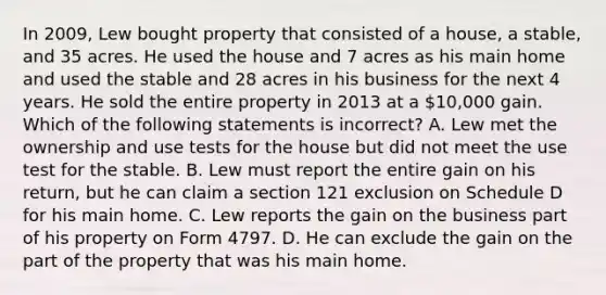 In 2009, Lew bought property that consisted of a house, a stable, and 35 acres. He used the house and 7 acres as his main home and used the stable and 28 acres in his business for the next 4 years. He sold the entire property in 2013 at a 10,000 gain. Which of the following statements is incorrect? A. Lew met the ownership and use tests for the house but did not meet the use test for the stable. B. Lew must report the entire gain on his return, but he can claim a section 121 exclusion on Schedule D for his main home. C. Lew reports the gain on the business part of his property on Form 4797. D. He can exclude the gain on the part of the property that was his main home.