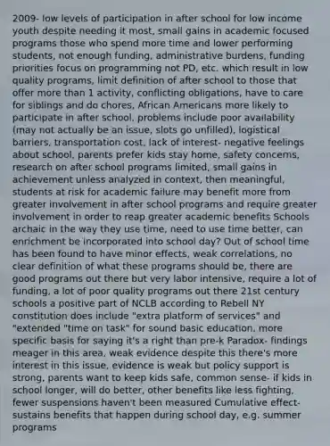 2009- low levels of participation in after school for low income youth despite needing it most, small gains in academic focused programs those who spend more time and lower performing students, not enough funding, administrative burdens, funding priorities focus on programming not PD, etc. which result in low quality programs, limit definition of after school to those that offer more than 1 activity, conflicting obligations, have to care for siblings and do chores, African Americans more likely to participate in after school, problems include poor availability (may not actually be an issue, slots go unfilled), logistical barriers, transportation cost, lack of interest- negative feelings about school, parents prefer kids stay home, safety concerns, research on after school programs limited, small gains in achievement unless analyzed in context, then meaningful, students at risk for academic failure may benefit more from greater involvement in after school programs and require greater involvement in order to reap greater academic benefits Schools archaic in the way they use time, need to use time better, can enrichment be incorporated into school day? Out of school time has been found to have minor effects, weak correlations, no clear definition of what these programs should be, there are good programs out there but very labor intensive, require a lot of funding, a lot of poor quality programs out there 21st century schools a positive part of NCLB according to Rebell NY constitution does include "extra platform of services" and "extended "time on task" for sound basic education, more specific basis for saying it's a right than pre-k Paradox- findings meager in this area, weak evidence despite this there's more interest in this issue, evidence is weak but policy support is strong, parents want to keep kids safe, common sense- if kids in school longer, will do better, other benefits like less fighting, fewer suspensions haven't been measured Cumulative effect- sustains benefits that happen during school day, e.g. summer programs