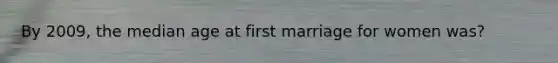 By 2009, the median age at first marriage for women was?