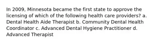 In 2009, Minnesota became the first state to approve the licensing of which of the following health care providers? a. Dental Health Aide Therapist b. Community Dental Health Coordinator c. Advanced Dental Hygiene Practitioner d. Advanced Therapist