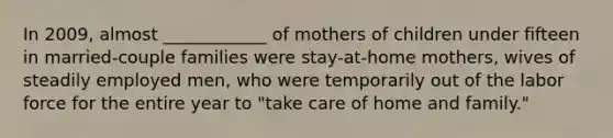 In 2009, almost ____________ of mothers of children under fifteen in married-couple families were stay-at-home mothers, wives of steadily employed men, who were temporarily out of the labor force for the entire year to "take care of home and family."