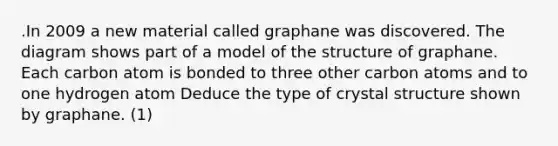 .In 2009 a new material called graphane was discovered. The diagram shows part of a model of the structure of graphane. Each carbon atom is bonded to three other carbon atoms and to one hydrogen atom Deduce the type of crystal structure shown by graphane. (1)