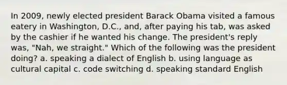 In 2009, newly elected president Barack Obama visited a famous eatery in Washington, D.C., and, after paying his tab, was asked by the cashier if he wanted his change. The president's reply was, "Nah, we straight." Which of the following was the president doing? a. speaking a dialect of English b. using language as cultural capital c. code switching d. speaking standard English