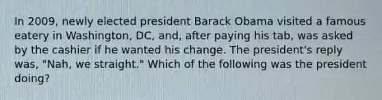 In 2009, newly elected president Barack Obama visited a famous eatery in Washington, DC, and, after paying his tab, was asked by the cashier if he wanted his change. The president's reply was, "Nah, we straight." Which of the following was the president doing?