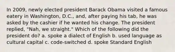 In 2009, newly elected president Barack Obama visited a famous eatery in Washington, D.C., and, after paying his tab, he was asked by the cashier if he wanted his change. The president replied, "Nah, we straight." Which of the following did the president do? a. spoke a dialect of English b. used language as cultural capital c. code-switched d. spoke Standard English