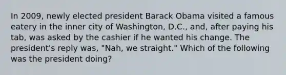 In 2009, newly elected president Barack Obama visited a famous eatery in the inner city of Washington, D.C., and, after paying his tab, was asked by the cashier if he wanted his change. The president's reply was, "Nah, we straight." Which of the following was the president doing?