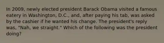 ​In 2009, newly elected president Barack Obama visited a famous eatery in Washington, D.C., and, after paying his tab, was asked by the cashier if he wanted his change. The president's reply was, "Nah, we straight." Which of the following was the president doing?