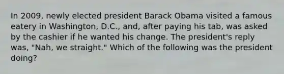 In 2009, newly elected president Barack Obama visited a famous eatery in Washington, D.C., and, after paying his tab, was asked by the cashier if he wanted his change. The president's reply was, "Nah, we straight." Which of the following was the president doing?