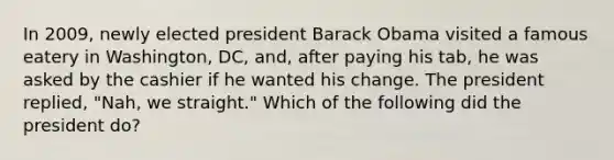 In 2009, newly elected president Barack Obama visited a famous eatery in Washington, DC, and, after paying his tab, he was asked by the cashier if he wanted his change. The president replied, "Nah, we straight." Which of the following did the president do?