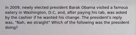 in 2009, newly elected president Barak Obama visited a famous eatery in Washington, D.C, and, after paying his tab, was asked by the cashier if he wanted his change. The president's reply was, "Nah, we straight" Which of the following was the president doing?