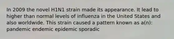 In 2009 the novel H1N1 strain made its appearance. It lead to higher than normal levels of influenza in the United States and also worldwide. This strain caused a pattern known as a(n): pandemic endemic epidemic sporadic