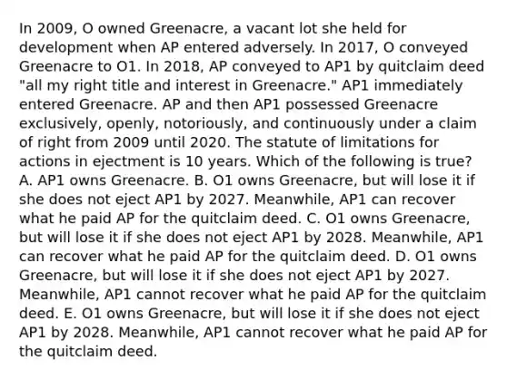 In 2009, O owned Greenacre, a vacant lot she held for development when AP entered adversely. In 2017, O conveyed Greenacre to O1. In 2018, AP conveyed to AP1 by quitclaim deed "all my right title and interest in Greenacre." AP1 immediately entered Greenacre. AP and then AP1 possessed Greenacre exclusively, openly, notoriously, and continuously under a claim of right from 2009 until 2020. The statute of limitations for actions in ejectment is 10 years. Which of the following is true? A. AP1 owns Greenacre. B. O1 owns Greenacre, but will lose it if she does not eject AP1 by 2027. Meanwhile, AP1 can recover what he paid AP for the quitclaim deed. C. O1 owns Greenacre, but will lose it if she does not eject AP1 by 2028. Meanwhile, AP1 can recover what he paid AP for the quitclaim deed. D. O1 owns Greenacre, but will lose it if she does not eject AP1 by 2027. Meanwhile, AP1 cannot recover what he paid AP for the quitclaim deed. E. O1 owns Greenacre, but will lose it if she does not eject AP1 by 2028. Meanwhile, AP1 cannot recover what he paid AP for the quitclaim deed.