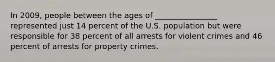 In 2009, people between the ages of ________________ represented just 14 percent of the U.S. population but were responsible for 38 percent of all arrests for violent crimes and 46 percent of arrests for property crimes.