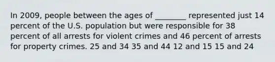 In 2009, people between the ages of ________ represented just 14 percent of the U.S. population but were responsible for 38 percent of all arrests for violent crimes and 46 percent of arrests for property crimes. 25 and 34 35 and 44 12 and 15 15 and 24