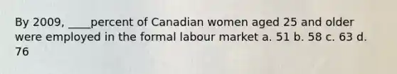 By 2009, ____percent of Canadian women aged 25 and older were employed in the formal labour market a. 51 b. 58 c. 63 d. 76