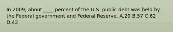 In 2009, about ____ percent of the U.S. public debt was held by the Federal government and Federal Reserve. A.29 B.57 C.62 D.43