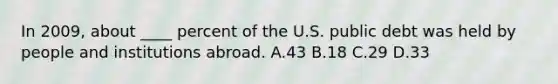 In 2009, about ____ percent of the U.S. public debt was held by people and institutions abroad. A.43 B.18 C.29 D.33